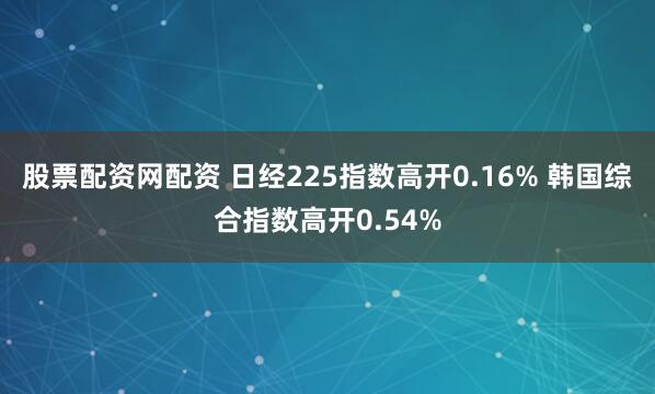股票配资网配资 日经225指数高开0.16% 韩国综合指数高开0.54%