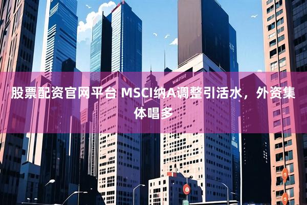 股票配资官网平台 MSCI纳A调整引活水，外资集体唱多