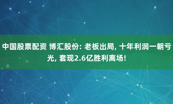 中国股票配资 博汇股份: 老板出局, 十年利润一朝亏光, 套现2.6亿胜利离场!