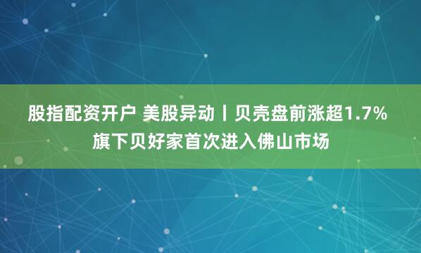 股指配资开户 美股异动丨贝壳盘前涨超1.7% 旗下贝好家首次进入佛山市场
