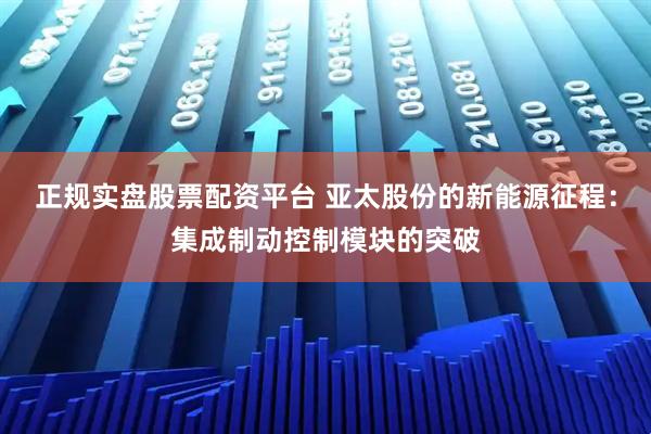 正规实盘股票配资平台 亚太股份的新能源征程：集成制动控制模块的突破