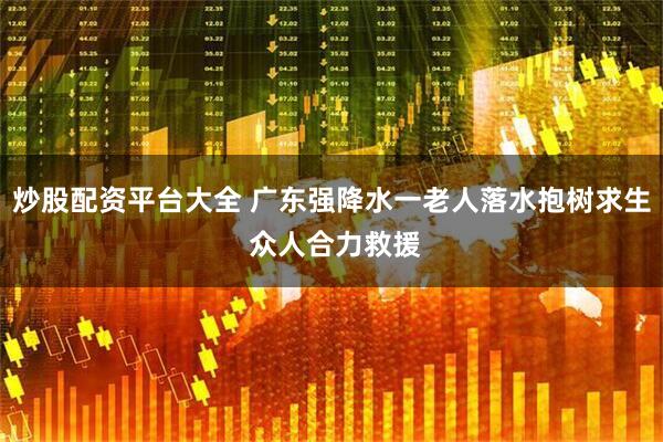 炒股配资平台大全 广东强降水一老人落水抱树求生 众人合力救援