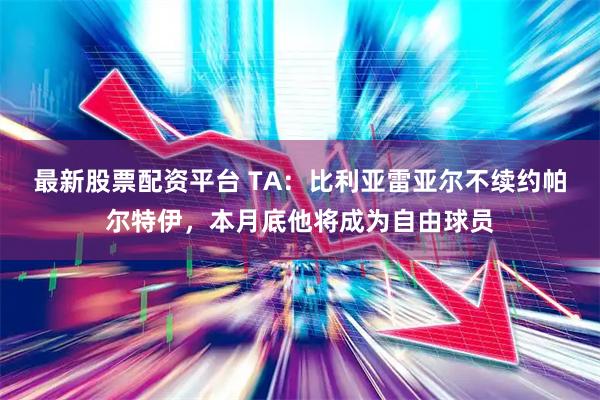 最新股票配资平台 TA：比利亚雷亚尔不续约帕尔特伊，本月底他将成为自由球员