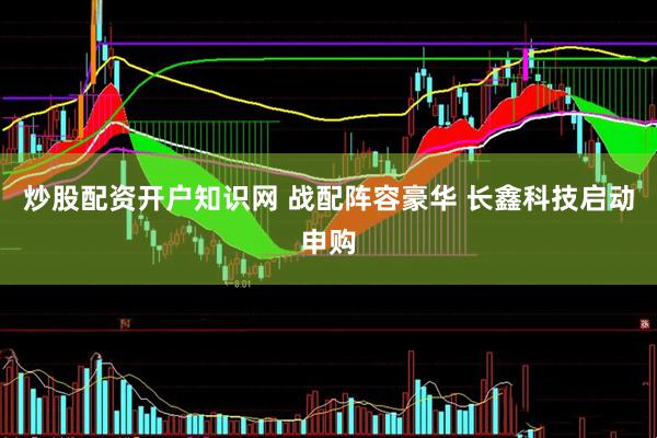 炒股配资开户知识网 战配阵容豪华 长鑫科技启动申购