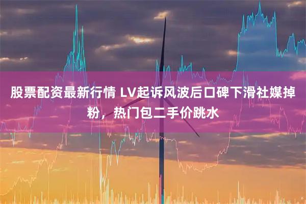 股票配资最新行情 LV起诉风波后口碑下滑社媒掉粉，热门包二手价跳水