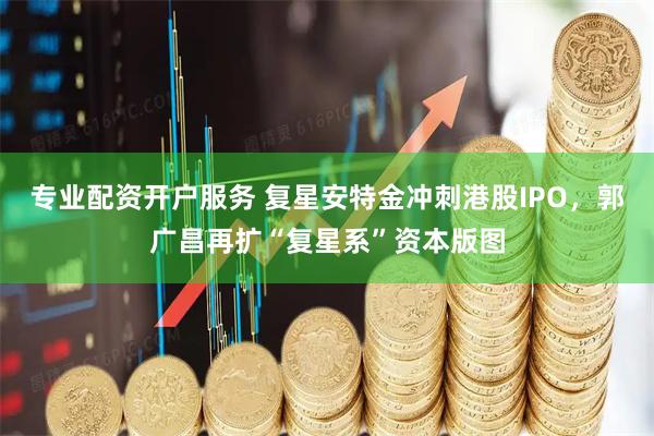 专业配资开户服务 复星安特金冲刺港股IPO，郭广昌再扩“复星系”资本版图