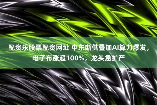 配资乐股票配资网址 中东断供叠加AI算力爆发，电子布涨超100%，龙头急扩产