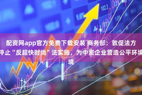 配资网app官方免费下载安装 商务部：敦促法方停止“反超快时尚”法实施，为中资企业营造公平环境